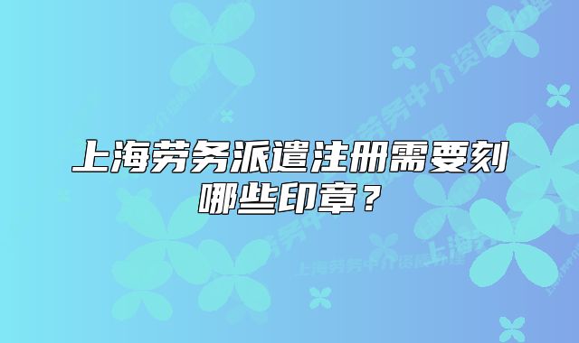 上海劳务派遣注册需要刻哪些印章?