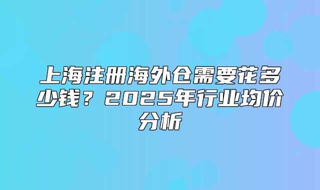 上海注册海外仓需要花多少钱？2025年行业均价分析