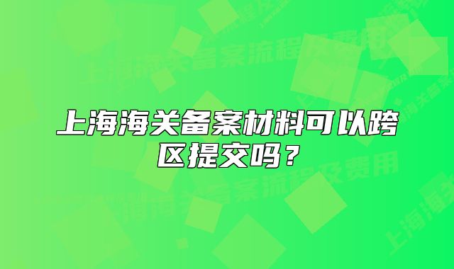 上海海关备案材料可以跨区提交吗?