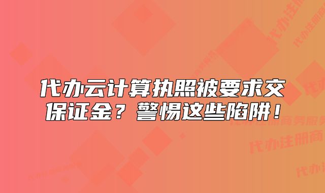 代办云计算执照被要求交保证金？警惕这些陷阱！