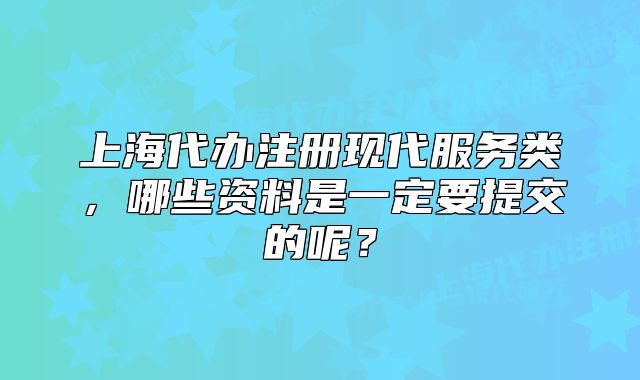 上海代办注册现代服务类,哪些资料是一定要提交的呢?