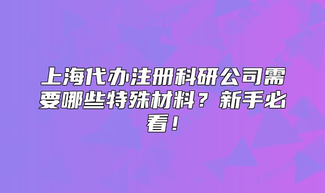 上海代办注册科研公司需要哪些特殊材料?新手必看!