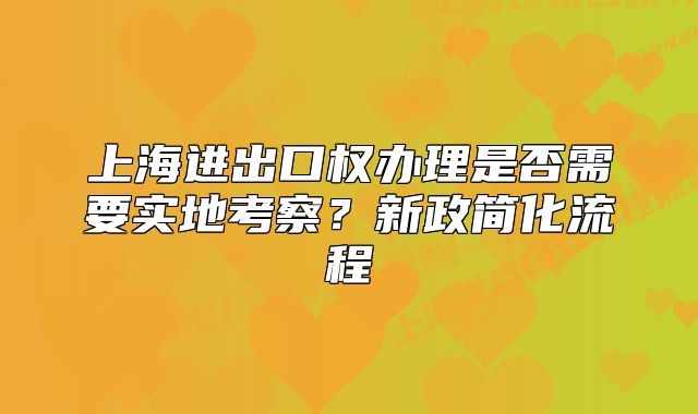 上海进出口权办理是否需要实地考察？新政简化流程
