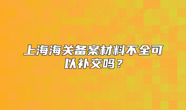 上海海关备案材料不全可以补交吗?