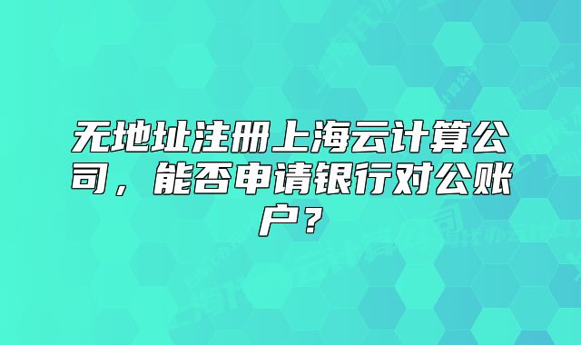 无地址注册上海云计算公司,能否申请银行对公账户?