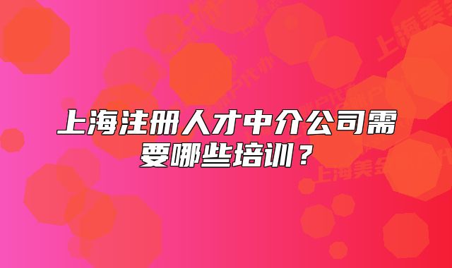 上海注册人才中介公司需要哪些培训?