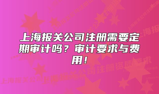 上海报关公司注册需要定期审计吗？审计要求与费用！
