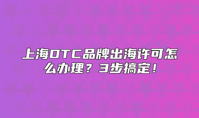 上海DTC品牌出海许可怎么办理?3步搞定!