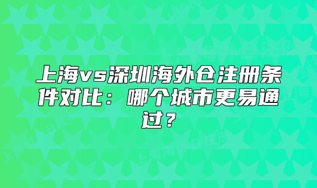 上海vs深圳海外仓注册条件对比:哪个城市更易通过?