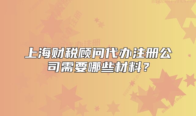上海财税顾问代办注册公司需要哪些材料?