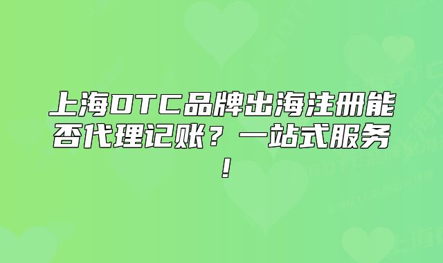 上海DTC品牌出海注册能否代理记账?一站式服务!