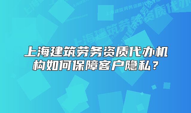 上海建筑劳务资质代办机构如何保障客户隐私?