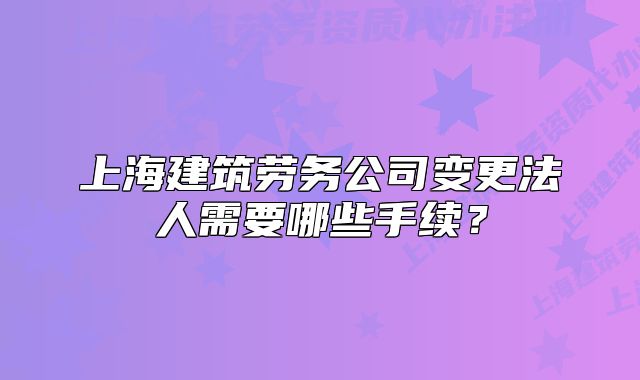 上海建筑劳务公司变更法人需要哪些手续?