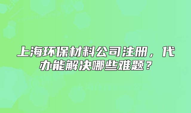 上海环保材料公司注册,代办能解决哪些难题?
