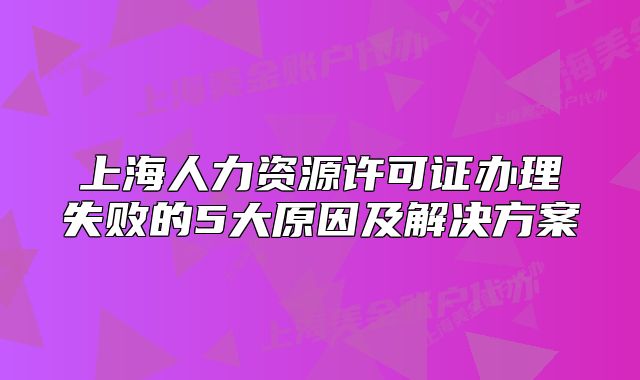 上海人力资源许可证办理失败的5大原因及解决方案