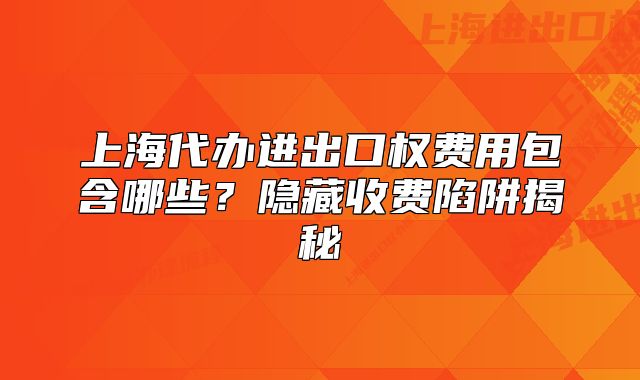 上海代办进出口权费用包含哪些?隐藏收费陷阱揭秘