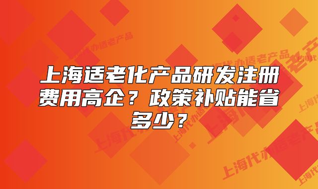 上海适老化产品研发注册费用高企?政策补贴能省多少?