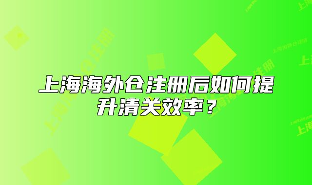 上海海外仓注册后如何提升清关效率?