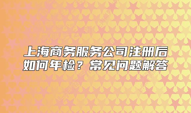 上海商务服务公司注册后如何年检？常见问题解答