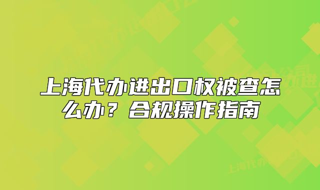 上海代办进出口权被查怎么办?合规操作指南