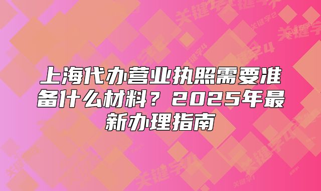 上海代办营业执照需要准备什么材料?2025年最新办理指南