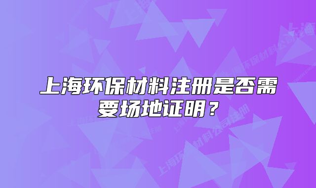 上海环保材料注册是否需要场地证明？