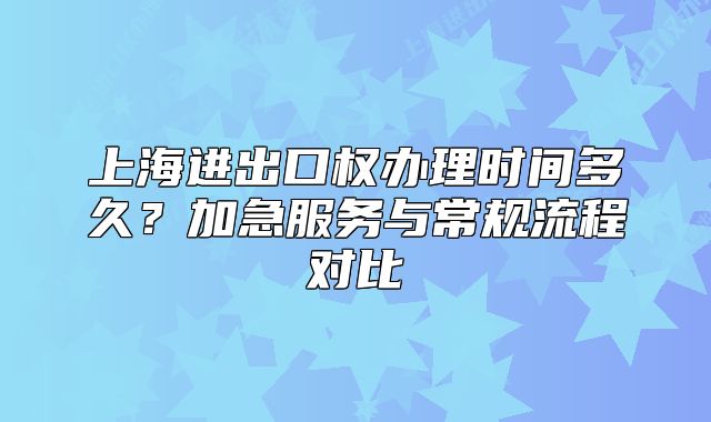 上海进出口权办理时间多久？加急服务与常规流程对比