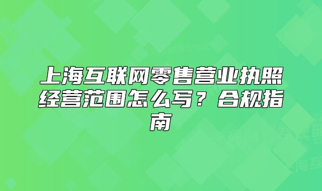 上海互联网零售营业执照经营范围怎么写?合规指南