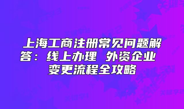 上海工商注册常见问题解答:线上办理 外资企业 变更流程全攻略