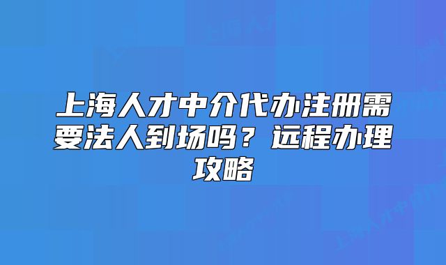上海人才中介代办注册需要法人到场吗？远程办理攻略