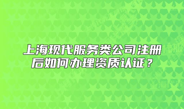 上海现代服务类公司注册后如何办理资质认证?