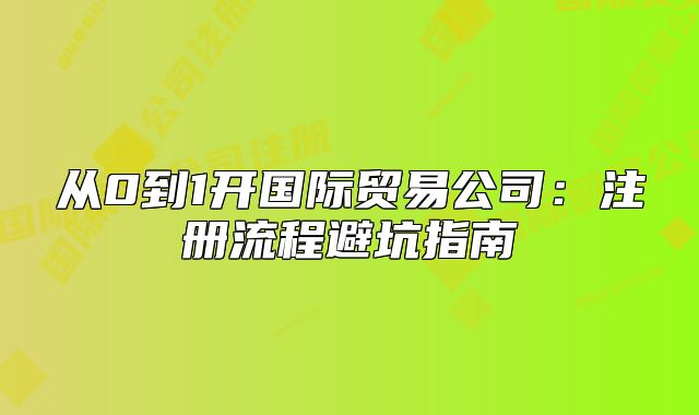 从0到1开国际贸易公司：注册流程避坑指南