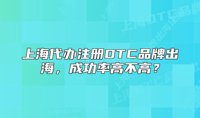 上海代办注册DTC品牌出海,成功率高不高?