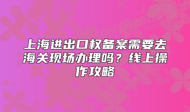 上海进出口权备案需要去海关现场办理吗？线上操作攻略