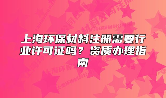 上海环保材料注册需要行业许可证吗?资质办理指南