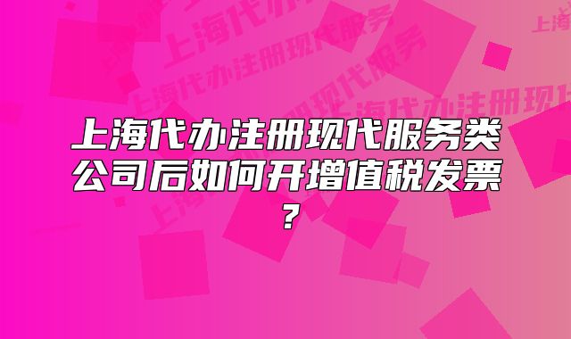 上海代办注册现代服务类公司后如何开增值税发票?