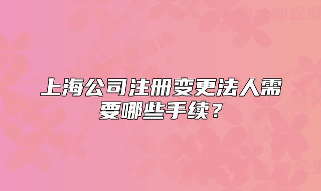 上海公司注册变更法人需要哪些手续？