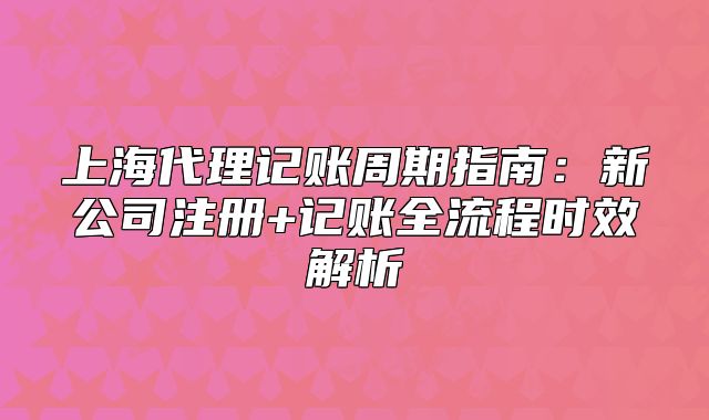 上海代理记账周期指南:新公司注册+记账全流程时效解析
