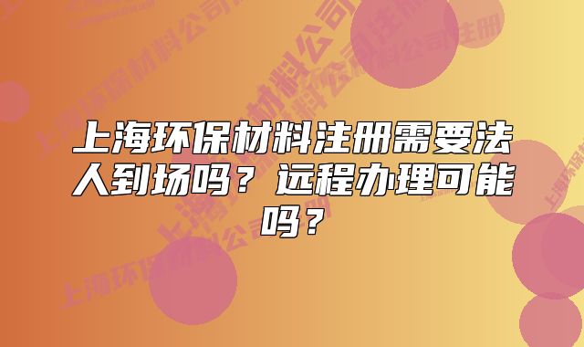 上海环保材料注册需要法人到场吗?远程办理可能吗?
