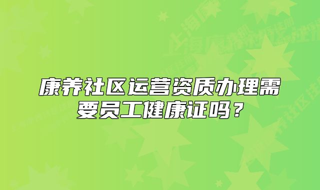 康养社区运营资质办理需要员工健康证吗?