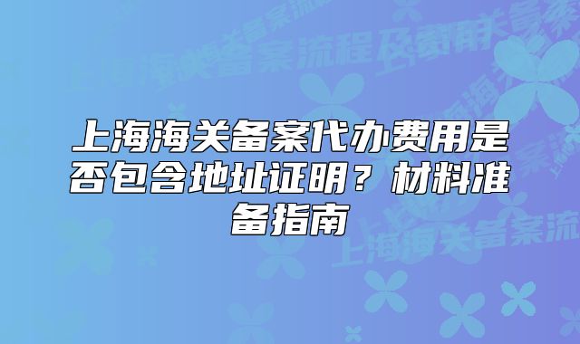 上海海关备案代办费用是否包含地址证明?材料准备指南