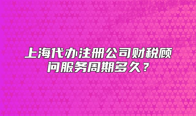 上海代办注册公司财税顾问服务周期多久？