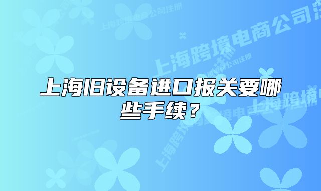 上海旧设备进口报关要哪些手续?