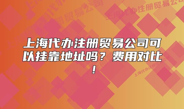 上海代办注册贸易公司可以挂靠地址吗？费用对比！