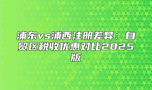 浦东vs浦西注册差异:自贸区税收优惠对比2025版