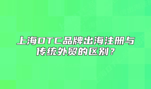 上海DTC品牌出海注册与传统外贸的区别?