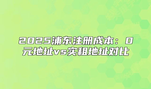 2025浦东注册成本：0元地址vs实租地址对比