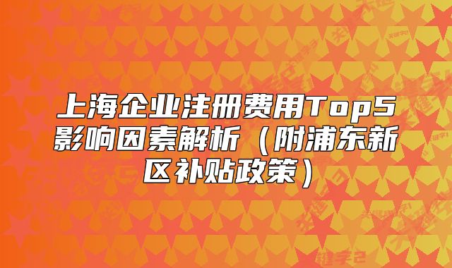 上海企业注册费用Top5影响因素解析（附浦东新区补贴政策）