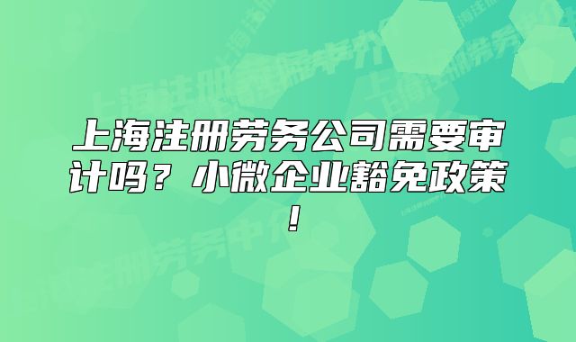 上海注册劳务公司需要审计吗?小微企业豁免政策!