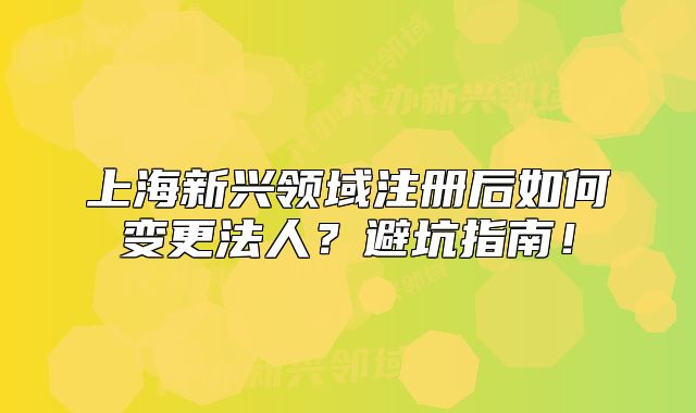 上海新兴领域注册后如何变更法人?避坑指南!